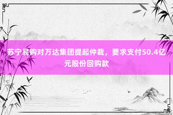 苏宁易购对万达集团提起仲裁，要求支付50.4亿元股份回购款