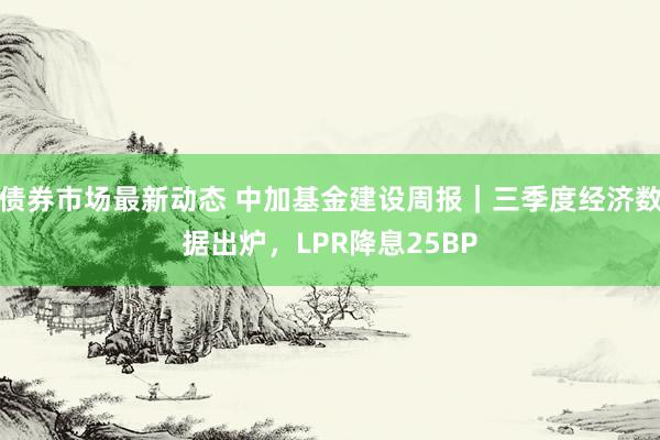 债券市场最新动态 中加基金建设周报｜三季度经济数据出炉，LPR降息25BP