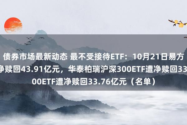 债券市场最新动态 最不受接待ETF：10月21日易方达创业板ETF遭净赎回43.91亿元，华泰柏瑞沪深300ETF遭净赎回33.76亿元（名单）