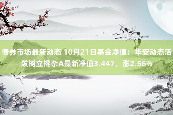 债券市场最新动态 10月21日基金净值：华安动态活泼树立搀杂A最新净值3.447，涨2.56%