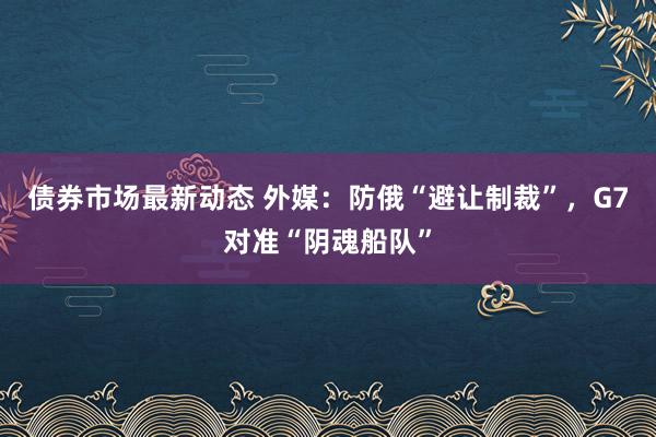 债券市场最新动态 外媒：防俄“避让制裁”，G7对准“阴魂船队”