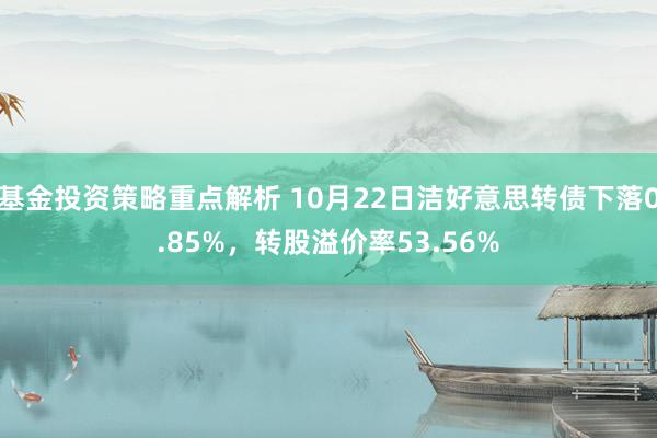 基金投资策略重点解析 10月22日洁好意思转债下落0.85%，转股溢价率53.56%