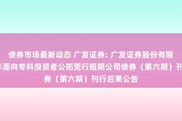 债券市场最新动态 广发证券: 广发证券股份有限公司2024年面向专科投资者公拓荒行短期公司债券（第六期）刊行后果公告