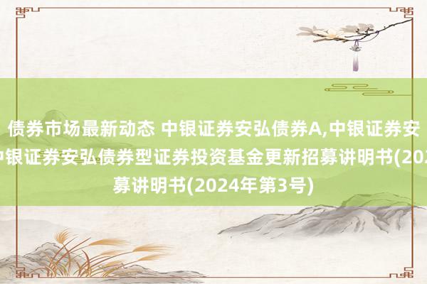 债券市场最新动态 中银证券安弘债券A,中银证券安弘债券C: 中银证券安弘债券型证券投资基金更新招募讲明书(2024年第3号)