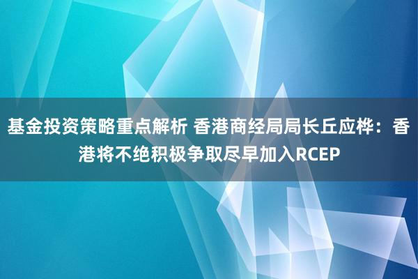 基金投资策略重点解析 香港商经局局长丘应桦：香港将不绝积极争取尽早加入RCEP