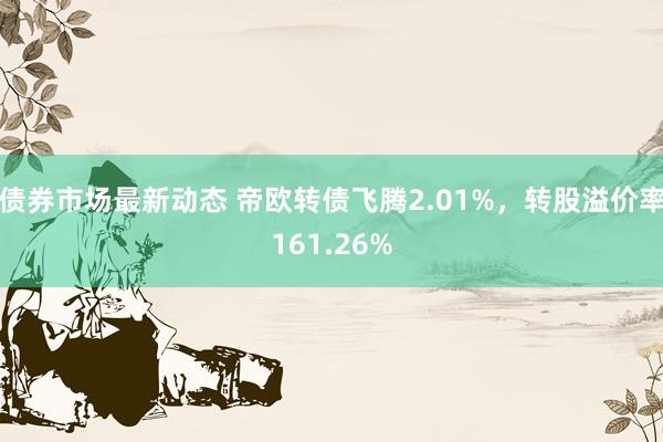 债券市场最新动态 帝欧转债飞腾2.01%，转股溢价率161.26%