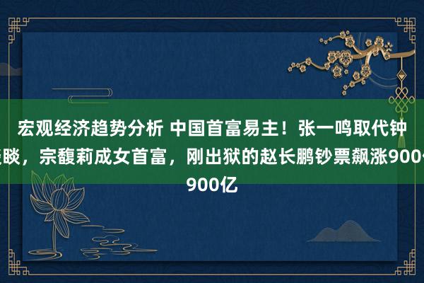 宏观经济趋势分析 中国首富易主！张一鸣取代钟睒睒，宗馥莉成女首富，刚出狱的赵长鹏钞票飙涨900亿