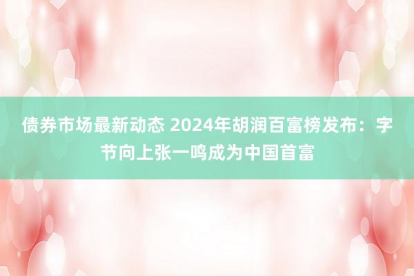 债券市场最新动态 2024年胡润百富榜发布：字节向上张一鸣成为中国首富