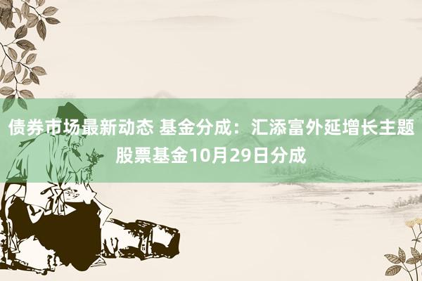 债券市场最新动态 基金分成：汇添富外延增长主题股票基金10月29日分成