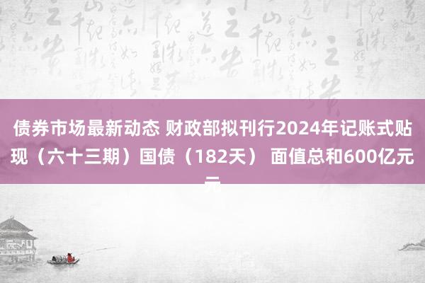 债券市场最新动态 财政部拟刊行2024年记账式贴现（六十三期）国债（182天） 面值总和600亿元