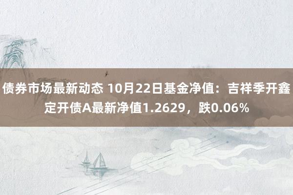 债券市场最新动态 10月22日基金净值：吉祥季开鑫定开债A最新净值1.2629，跌0.06%