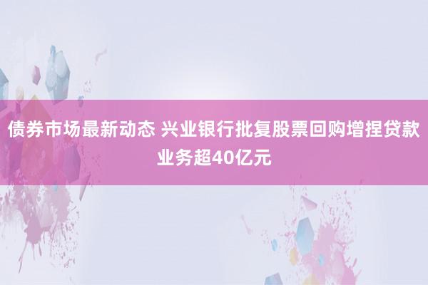 债券市场最新动态 兴业银行批复股票回购增捏贷款业务超40亿元