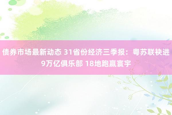 债券市场最新动态 31省份经济三季报：粤苏联袂进9万亿俱乐部 18地跑赢寰宇