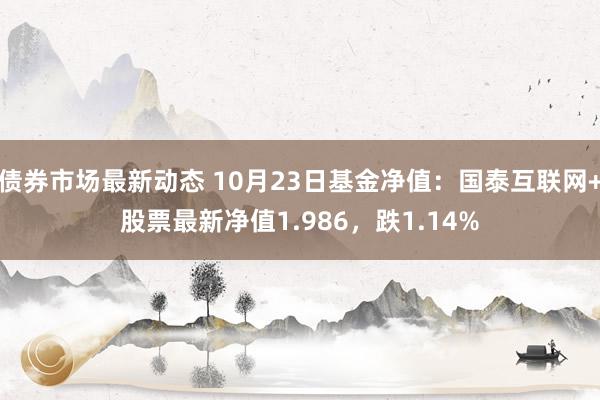 债券市场最新动态 10月23日基金净值：国泰互联网+股票最新净值1.986，跌1.14%