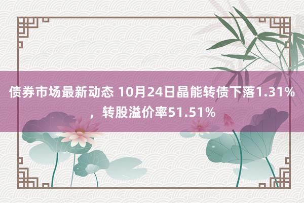 债券市场最新动态 10月24日晶能转债下落1.31%，转股溢价率51.51%