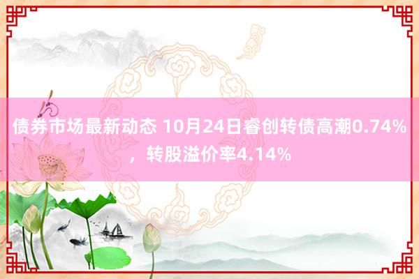 债券市场最新动态 10月24日睿创转债高潮0.74%，转股溢价率4.14%