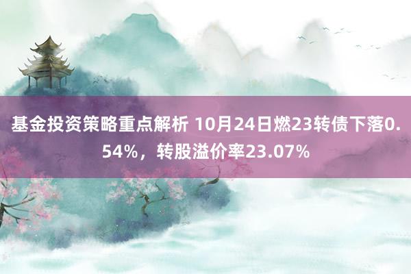 基金投资策略重点解析 10月24日燃23转债下落0.54%，转股溢价率23.07%