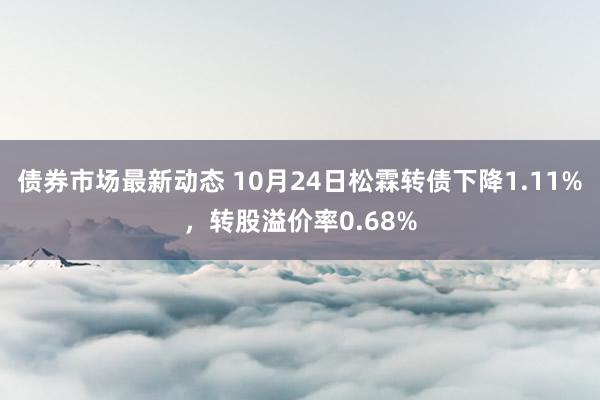 债券市场最新动态 10月24日松霖转债下降1.11%，转股溢价率0.68%