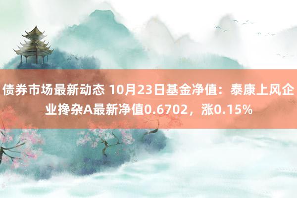 债券市场最新动态 10月23日基金净值：泰康上风企业搀杂A最新净值0.6702，涨0.15%