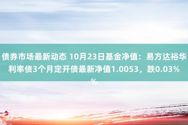 债券市场最新动态 10月23日基金净值：易方达裕华利率债3个月定开债最新净值1.0053，跌0.03%