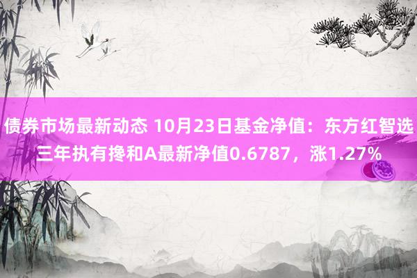 债券市场最新动态 10月23日基金净值：东方红智选三年执有搀和A最新净值0.6787，涨1.27%