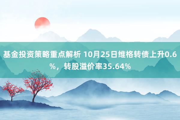 基金投资策略重点解析 10月25日维格转债上升0.6%，转股溢价率35.64%