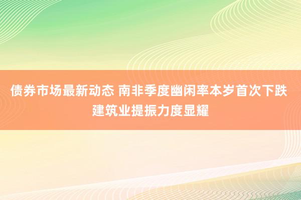 债券市场最新动态 南非季度幽闲率本岁首次下跌 建筑业提振力度显耀