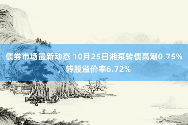 债券市场最新动态 10月25日湘泵转债高潮0.75%，转股溢价率6.72%