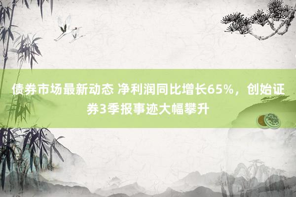 债券市场最新动态 净利润同比增长65%，创始证券3季报事迹大幅攀升