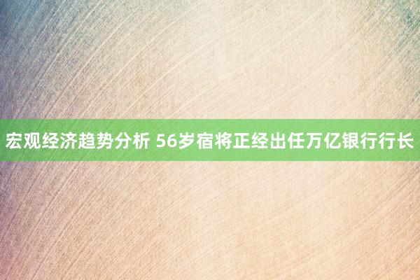 宏观经济趋势分析 56岁宿将正经出任万亿银行行长