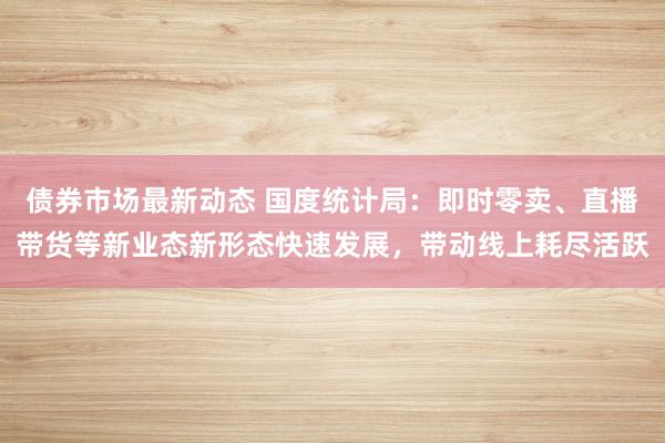 债券市场最新动态 国度统计局：即时零卖、直播带货等新业态新形态快速发展，带动线上耗尽活跃