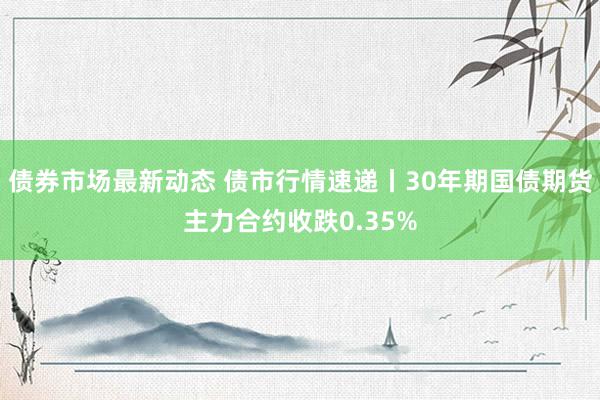 债券市场最新动态 债市行情速递丨30年期国债期货主力合约收跌0.35%