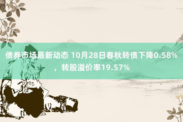 债券市场最新动态 10月28日春秋转债下降0.58%，转股溢价率19.57%