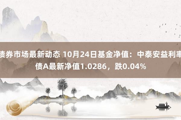 债券市场最新动态 10月24日基金净值：中泰安益利率债A最新净值1.0286，跌0.04%