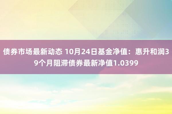 债券市场最新动态 10月24日基金净值：惠升和润39个月阻滞债券最新净值1.0399