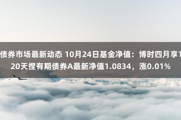 债券市场最新动态 10月24日基金净值：博时四月享120天捏有期债券A最新净值1.0834，涨0.01%