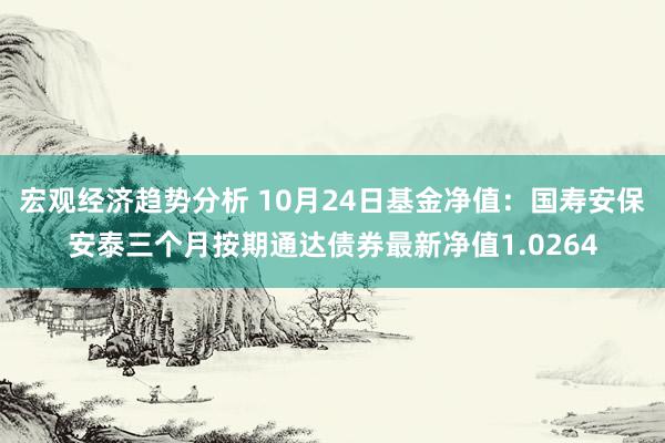 宏观经济趋势分析 10月24日基金净值：国寿安保安泰三个月按期通达债券最新净值1.0264