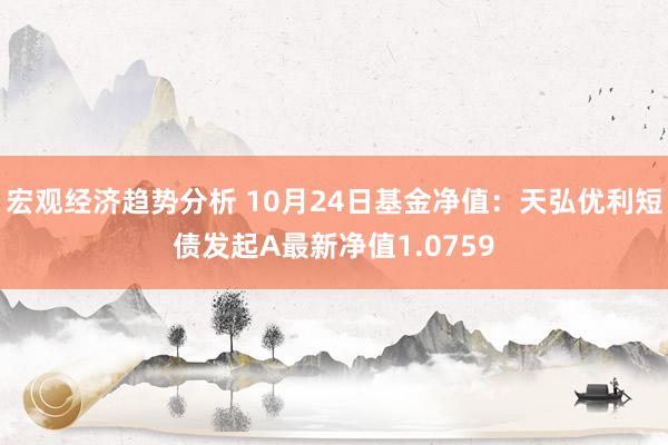 宏观经济趋势分析 10月24日基金净值：天弘优利短债发起A最新净值1.0759