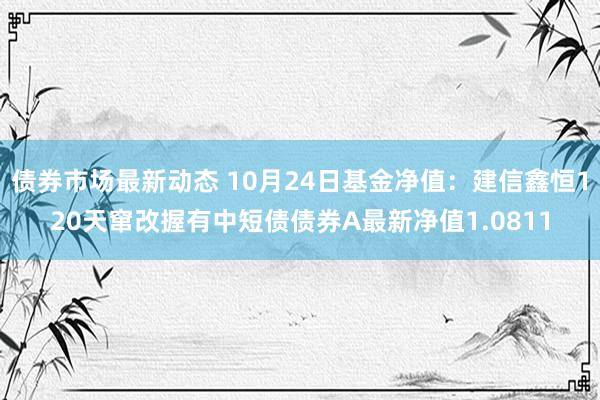 债券市场最新动态 10月24日基金净值：建信鑫恒120天窜改握有中短债债券A最新净值1.0811