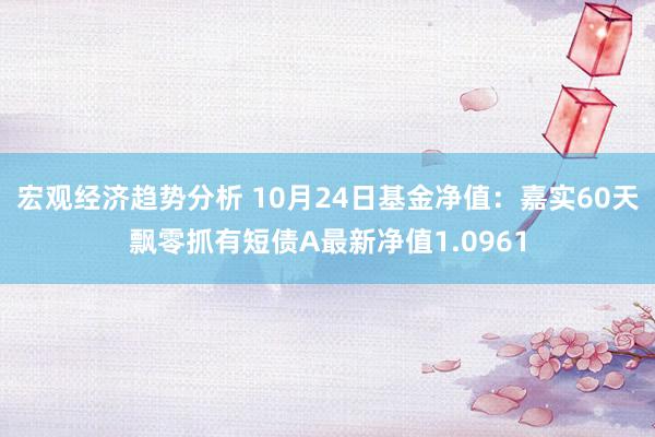 宏观经济趋势分析 10月24日基金净值：嘉实60天飘零抓有短债A最新净值1.0961