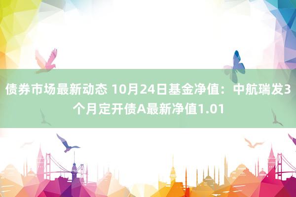 债券市场最新动态 10月24日基金净值：中航瑞发3个月定开债A最新净值1.01