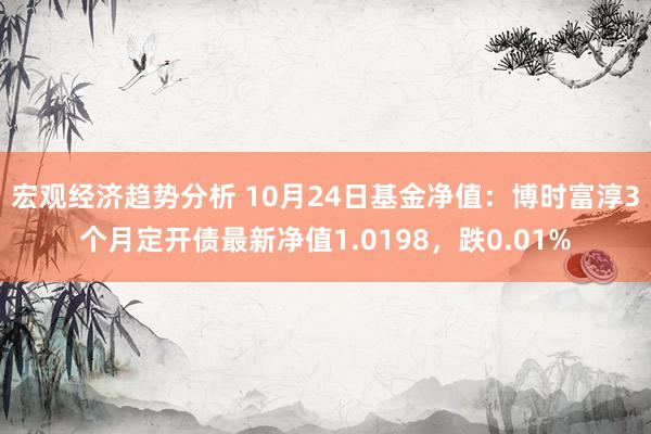 宏观经济趋势分析 10月24日基金净值：博时富淳3个月定开债最新净值1.0198，跌0.01%