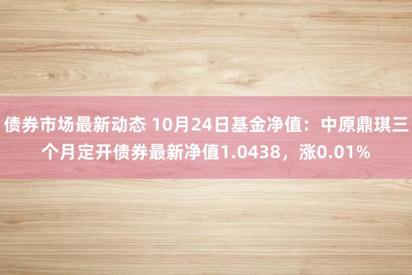 债券市场最新动态 10月24日基金净值：中原鼎琪三个月定开债券最新净值1.0438，涨0.01%