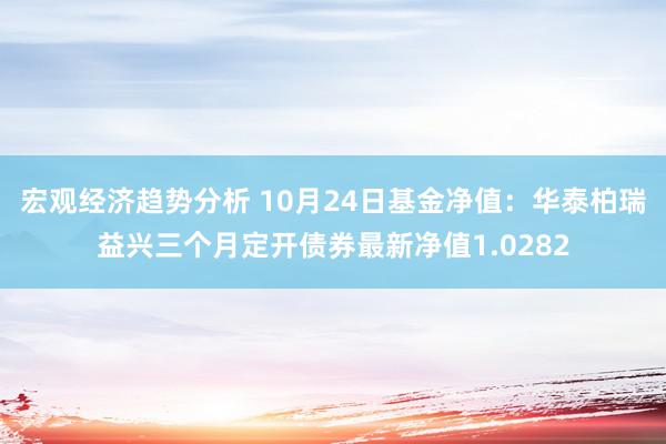 宏观经济趋势分析 10月24日基金净值：华泰柏瑞益兴三个月定开债券最新净值1.0282