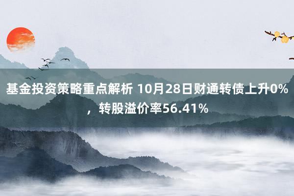 基金投资策略重点解析 10月28日财通转债上升0%，转股溢价率56.41%