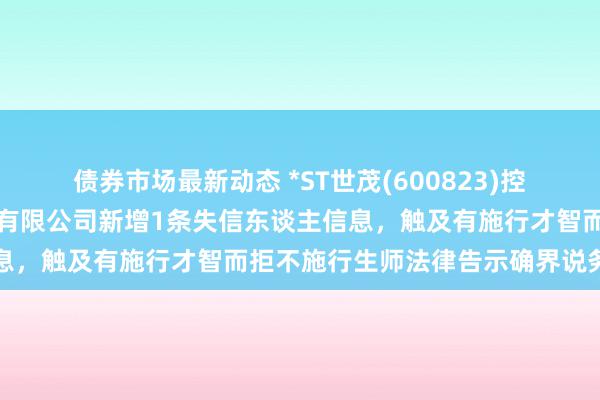 债券市场最新动态 *ST世茂(600823)控股的上海世茂新体验置业有限公司新增1条失信东谈主信息，触及有施行才智而拒不施行生师法律告示确界说务举止