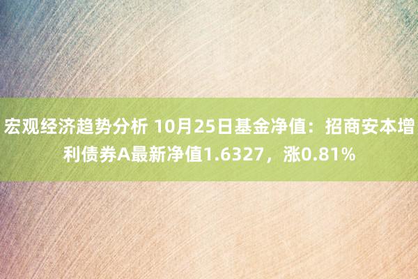 宏观经济趋势分析 10月25日基金净值：招商安本增利债券A最新净值1.6327，涨0.81%