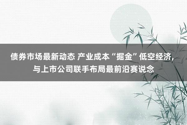 债券市场最新动态 产业成本“掘金”低空经济, 与上市公司联手布局最前沿赛说念