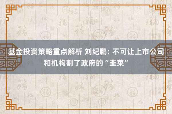 基金投资策略重点解析 刘纪鹏: 不可让上市公司和机构割了政府的“韭菜”