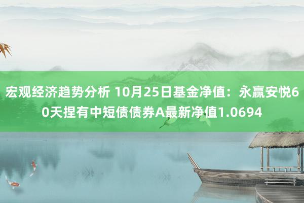 宏观经济趋势分析 10月25日基金净值：永赢安悦60天捏有中短债债券A最新净值1.0694